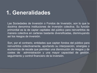 1. Generalidades
Las Sociedades de Inversión o Fondos de Inversión, son lo que la
doctrina denomina instituciones de inversión colectiva. Su función
primordial es la de captar capitales del público para reinvertirlos de
manera colectiva en carteras bastante diversificadas, disminuyendo
así los riesgos de inversión.

Son, por el contrario, entidades que captan fondos del público para
reinvertirlos colectivamente, aportando su interposición, sinergias o
economías de escala que permiten una disminución de riesgos y de
costes de administración y una mayor capacidad de gestión,
seguimiento y control financiero de la inversión.
 