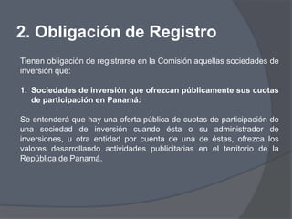 2. Obligación de Registro
Tienen obligación de registrarse en la Comisión aquellas sociedades de
inversión que:

1. Sociedades de inversión que ofrezcan públicamente sus cuotas
   de participación en Panamá:

Se entenderá que hay una oferta pública de cuotas de participación de
una sociedad de inversión cuando ésta o su administrador de
inversiones, u otra entidad por cuenta de una de éstas, ofrezca los
valores desarrollando actividades publicitarias en el territorio de la
República de Panamá.
 