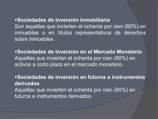 Sociedades de Inversión Inmobiliaria
Son aquellas que invierten el ochenta por cien (80%) en
inmuebles o en títulos representativos de derechos
sobre inmuebles.

Sociedades de Inversión en el Mercado Monetario
Aquellas que inviertan el ochenta por cien (80%) en
activos a corto plazo en el mercado monetario.

Sociedades de Inversión en futuros e instrumentos
derivados
Aquellas que invierten el ochenta por cien (80%) en
futuros e instrumentos derivados.
 