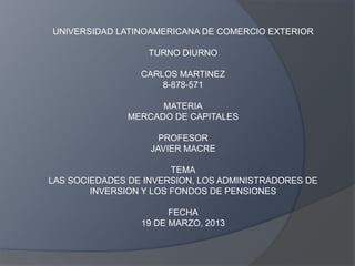 UNIVERSIDAD LATINOAMERICANA DE COMERCIO EXTERIOR

                  TURNO DIURNO

                 CARLOS MARTINEZ
                     8-878-571

                     MATERIA
               MERCADO DE CAPITALES

                     PROFESOR
                   JAVIER MACRE

                        TEMA
LAS SOCIEDADES DE INVERSION, LOS ADMINISTRADORES DE
        INVERSION Y LOS FONDOS DE PENSIONES

                       FECHA
                 19 DE MARZO, 2013
 