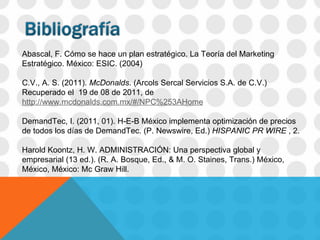 Abascal, F. Cómo se hace un plan estratégico. La Teoría del Marketing Estratégico. México: ESIC. (2004)   C.V., A. S. (2011).  McDonalds . (Arcols Sercal Servicios S.A. de C.V.) Recuperado el  19 de 08 de 2011, de  http://www.mcdonalds.com.mx/#/NPC%253AHome DemandTec, I. (2011, 01). H-E-B México implementa optimización de precios de todos los días de DemandTec. (P. Newswire, Ed.)  HISPANIC PR WIRE  , 2. Harold Koontz, H. W. ADMINISTRACIÓN: Una perspectiva global y empresarial (13 ed.). (R. A. Bosque, Ed., & M. O. Staines, Trans.) México, México, México: Mc Graw Hill.         