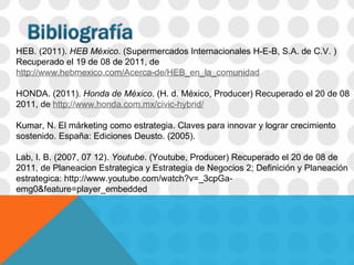 HEB. (2011).  HEB México . (Supermercados Internacionales H-E-B, S.A. de C.V. ) Recuperado el 19 de 08 de 2011, de  http://www.hebmexico.com/Acerca-de/HEB_en_la_comunidad HONDA. (2011).   Honda de México . (H. d. México, Producer) Recuperado el 20 de 08 2011, de   http://www.honda.com.mx/civic-hybrid/ Kumar, N. El márketing como estrategia. Claves para innovar y lograr crecimiento sostenido. España: Ediciones Deusto. (2005). Lab, I. B. (2007, 07 12).  Youtube . (Youtube, Producer) Recuperado el 20 de 08 de 2011, de Planeacion Estrategica y Estrategia de Negocios 2; Definición y Planeación estrategica: http://www.youtube.com/watch?v=_3cpGa-emg0&feature=player_embedded 