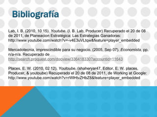   Lab, I. B. (2010, 10 15).  Youtube . (I. B. Lab, Producer) Recuperado el 20 de 08 de 2011, de Planeacion Estratégica: Las Estrategias Ganadoras: http://www.youtube.com/watch?v=-v4E3uVLtqw&feature=player_embedded   Mercadotecnia, imprescindible para su negocio.  (2005, Sep 07).  Economista,  pp. n/a-n/a. Recuperado de  http://search.proquest.com/docview/336418330?accountid=11643 Places, E. W. (2010, 02 12).  Youtoube . (shaheryar47, Editor, E. W. places, Producer, & youtoube) Recuperado el 20 de 08 de 2011, de Working at Google: http://www.youtube.com/watch?v=rWlHtvZHbZ8&feature=player_embedded         