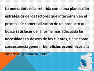 La  mercadotecnia , referida como una  planeación estratégica  de los factores que intervienen en el proceso de comercialización de un producto que busca  satisfacer  de la forma más adecuada las  necesidades  y deseos de los  clientes , tiene como consecuencia generar  beneficios   económicos  a la empresa. (Espinosa, 2005) 