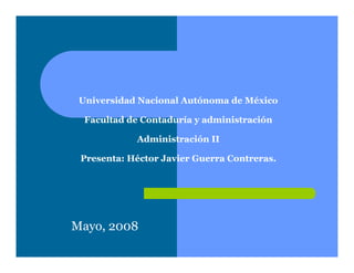 Universidad Nacional Autónoma de México

  Facultad de Contaduría y administración

            Administración II

 Presenta: Héctor Javier Guerra Contreras.




Mayo, 2008
 