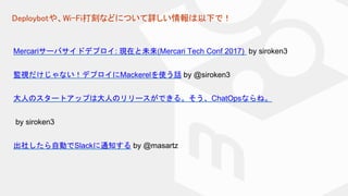 Deploybotや、Wi-Fi打刻などについて詳しい情報は以下で！
Mercariサーバサイドデプロイ: 現在と未来(Mercari Tech Conf 2017) by siroken3
監視だけじゃない！デプロイにMackerelを使う話 by @siroken3
大人のスタートアップは大人のリリースができる。そう、ChatOpsならね。
by siroken3
出社したら自動でSlackに通知する by @masartz
 
