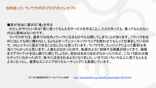 当時あった ウノウラボのブログのコンセプト
■皆が自由に集まる「場」を作る
わたしがやりたいのは「皆に使ってもらえるサービスを作ること」。たとえ作っても、使ってもらえない
のなら意味はないのです。
ウノウラボでは、通常では社内ノウハウになるものでも公開してしまうことがあります。ノウハウを社
外に出しても別に構わない。もともとオープンソースソフトウェアを使わせてもらって仕事をしているの
で、コミュニティに還元できることはしたいと思っています。ウノウラボ、エンジニアにとって最初は本
当につらかったと思います。人数も少なかったので、毎週のように投稿する順番が回ってきて、極限
までアウトプットを出し続けた感じでしょうか。初めはあまり反応がなかったけれど、こういう試みは誰
もやっていなかったので、徐々に注目されるようになりました。いまではいろいろな人に見てもらえる
ようになったし、優秀なエンジニアのリクルーティングにも貢献しています。
http://jibun.atmarkit.co.jp/ljibun01/rensai/leader/30/01.html@IT 自分戦略研究所アーカイブスより抜粋
 