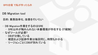 BPD合宿 で私が作ったもの
DB Migration tool
目的: 業務効率化, 改善を行いたい
• DB Migration作業をするのはSRE
• SRE以外が触れられない本番環境が存在する (IT統制)
• なぜツールが必要?
• DBが分散している
• 確認および証跡作業は毎回同じ。時間もかかる
• リージョンごとにDBが別れている
 
