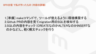 BPD合宿 で私が作ったもの (内容の詳細)
1.[準備] makeコマンドで、ツールが使えるように環境構築する
2.Github PRの内容を見てmigration用のSQLを検知する
3.SQLの内容をチェック (CREATEなのかALTERなのかINSERTな
のかなど)し、軽く構文チェックを行う
 