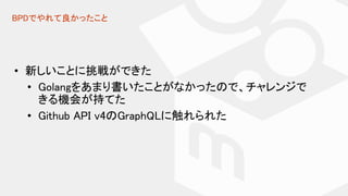 BPDでやれて良かったこと
• 新しいことに挑戦ができた
• Golangをあまり書いたことがなかったので、チャレンジで
きる機会が持てた
• Github API v4のGraphQLに触れられた
 