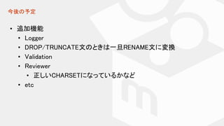 今後の予定
• 追加機能
• Logger
• DROP/TRUNCATE文のときは一旦RENAME文に変換
• Validation
• Reviewer
• 正しいCHARSETになっているかなど
• etc
 