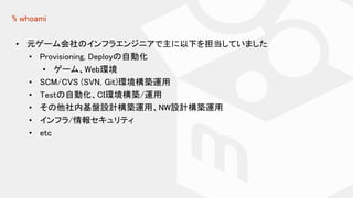 % whoami
• 元ゲーム会社のインフラエンジニアで主に以下を担当していました
• Provisioning, Deployの自動化
• ゲーム、Web環境
• SCM/CVS (SVN, Git)環境構築運用
• Testの自動化、CI環境構築/運用
• その他社内基盤設計構築運用、NW設計構築運用
• インフラ/情報セキュリティ
• etc
 