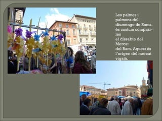 Les palmes i palmons del diumenge de Rams, és costum comprar-les el dissabte del Mercat del Ram. Aquest és l’orígen del mercat vigatà.  
