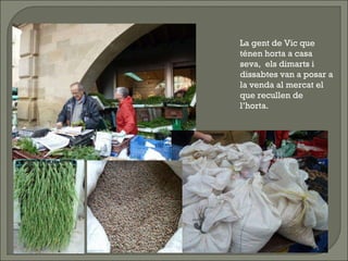 La gent de Vic que ténen horta a casa seva,  els dimarts i dissabtes van a posar a la venda al mercat el que recullen de l’horta.  