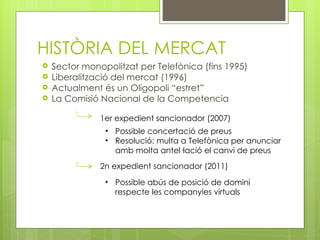 HISTÒRIA DEL MERCAT
   Sector monopolitzat per Telefònica (fins 1995)
   Liberalització del mercat (1996)
   Actualment és un Oligopoli “estret”
   La Comisió Nacional de la Competencia 

               1er expedient sancionador (2007)
                • Possible concertació de preus
                • Resolució: multa a Telefònica per anunciar
                  amb molta antel·lació el canvi de preus
               2n expedient sancionador (2011)
                • Possible abús de posició de domini
                  respecte les companyies virtuals
 