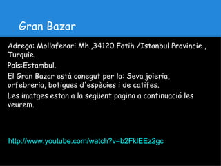 Gran Bazar
Adreça: Mollafenari Mh.,34120 Fatih /Istanbul Provincie ,
Turquie.
País:Estambul.
El Gran Bazar està conegut per la: Seva joieria,
orfebreria, botigues d'espècies i de catifes.
Les imatges estan a la següent pagina a continuació les
veurem.



http://www.youtube.com/watch?v=b2FklEEz2gc
 