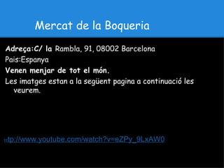 Mercat de la Boqueria
Adreça:C/ la Rambla, 91, 08002 Barcelona
Pais:Espanya
Venen menjar de tot el món.
Les imatges estan a la següent pagina a continuació les
  veurem.




ht   tp://www.youtube.com/watch?v=eZPy_9LxAW0
 