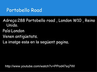Portobello Road

Adreça:288 Portobello road , London W10 , Reino
  Unido.
País:London
Venen antigüetats.
La imatge esta en la següent pagina.




 http://www.youtube.com/watch?v=PPod47sq7WI
 