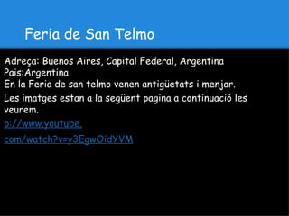 Feria de San Telmo
Adreça: Buenos Aires, Capital Federal, Argentina
Pais:Argentina
En la Feria de san telmo venen antigüetats i menjar.
Les imatges estan a la següent pagina a continuació les
veurem.
p://www.youtube.
com/watch?v=y3EgwOidYVM
 