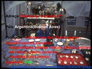 Adreça:Defensa y humberto 1º

País:Argentina(Buenos Aires)

Producte: A la feria de San Telmo vénen :
caixes musicals,camares
  fotografiques,artícles militars,botóns,artícles
  de vitrina,cuberts,carteres,
  medalles,nines,joieria,
juguines...link:
  http://www.youtube.com/watch?feature=playe
 