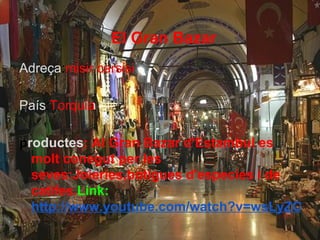 El Gran Bazar
Adreça:misir carsisi

País:Torquia

productes: Al Gran Bazar d'Estambul es
  molt conegut per les
  seves:Joieries,botigues d'especies i de
  catifes.Link:
  http://www.youtube.com/watch?v=wsLyZO940
 