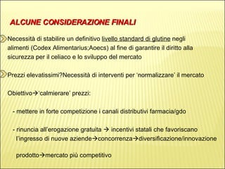 ALCUNE CONSIDERAZIONE FINALI Necessità di stabilire un definitivo  livello standard di glutine  negli  alimenti (Codex Alimentarius;Aoecs) al fine di garantire il diritto alla  sicurezza per il celiaco e lo sviluppo del mercato Prezzi elevatissimi?Necessità di interventi per ‘normalizzare’ il mercato Obiettivo  ‘calmierare’ prezzi: - mettere in forte competizione i canali distributivi farmacia/gdo - rinuncia all’erogazione gratuita    incentivi statali che favoriscano  l’ingresso di nuove aziende  concorrenza  diversificazione/innovazione  prodotto  mercato più competitivo 