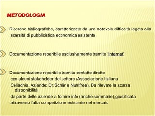 METODOLOGIA Ricerche bibliografiche, caratterizzate da una notevole difficoltà legata alla  scarsità di pubblicistica economica esistente Documentazione reperibile esclusivamente tramite  “internet” Documentazione reperibile tramite contatto diretto  con alcuni stakeholder del settore (Associazione Italiana  Celiachia, Aziende: Dr.Schär e Nutrifree). Da rilevare la scarsa disponibilità  da parte delle aziende a fornire info (anche sommarie),giustificata  attraverso l’alta competizione esistente nel mercato 