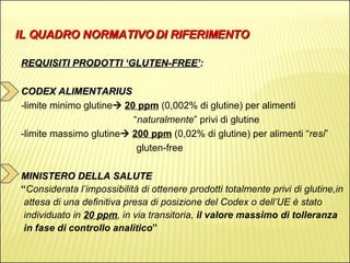 IL QUADRO NORMATIVO DI RIFERIMENTO REQUISITI PRODOTTI ‘GLUTEN-FREE’ : CODEX ALIMENTARIUS - limite minimo glutine    20 ppm   (0,002% di glutine) per alimenti  “ naturalmente ” privi di glutine -limite massimo glutine    200 ppm   (0,02% di glutine) per alimenti “ resi ”  gluten-free MINISTERO DELLA SALUTE “ Considerata l’impossibilità di ottenere prodotti totalmente privi di glutine,in  attesa di una definitiva presa di posizione del Codex o dell’UE è stato  individuato in  20 ppm , in via transitoria,  il valore massimo di tolleranza  in fase di controllo analitico ” 