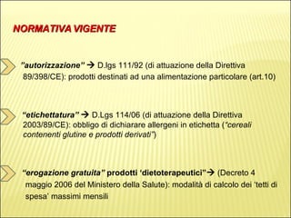 NORMATIVA VIGENTE ” autorizzazione”     D.lgs 111/92 (di attuazione della Direttiva 89/398/CE): prodotti destinati ad una alimentazione particolare (art.10) “ etichettatura”     D.Lgs 114/06 (di attuazione della Direttiva 2003/89/CE): obbligo di dichiarare allergeni in etichetta ( “cereali contenenti glutine e prodotti derivati” ) “ erogazione gratuita”  prodotti ‘dietoterapeutici”    (Decreto 4  maggio 2006 del Ministero della Salute): modalità di calcolo dei ‘tetti di  spesa’ massimi mensili 