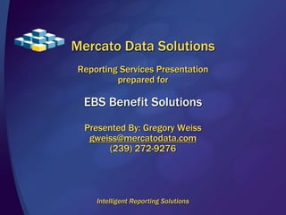 Mercato Data Solutions 
Reporting Services Presentation 
prepared for 
EBS Benefit Solutions 
Presented By: Gregory Weiss 
gweiss@mercatodata.com 
(239) 272-9276 
Intelligent Reporting Solutions 
 