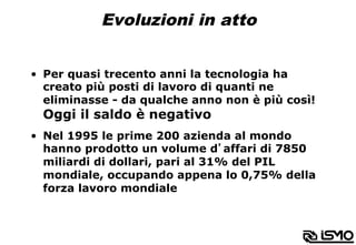 Evoluzioni in atto
•  Per quasi trecento anni la tecnologia ha
creato più posti di lavoro di quanti ne
eliminasse - da qualche anno non è più così!
Oggi il saldo è negativo
•  Nel 1995 le prime 200 azienda al mondo
hanno prodotto un volume d’affari di 7850
miliardi di dollari, pari al 31% del PIL
mondiale, occupando appena lo 0,75% della
forza lavoro mondiale
 