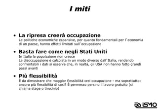 I miti
•  La ripresa creerà occupazione
Le politiche economiche espansive, per quanto fondamentali per l’economia
di un paese, hanno effetti limitati sull’occupazione
•  Basta fare come negli Stati Uniti
In Italia la popolazione non cresce
La disoccupazione è calcolata in un modo diverso dall’Italia, rendendo
confrontabili i dati si osserva che, in realtà, gli USA non hanno fatto grandi
passi avanti
•  Più flessibilità
È da dimostrare che maggior flessibilità crei occupazione - ma soprattutto:
ancora più flessibilità di così? È permesso persino il lavoro gratuito (si
chiama stage o tirocinio)
 