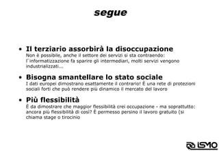 segue
•  Il terziario assorbirà la disoccupazione
Non è possibile, anche il settore dei servizi si sta contraendo:
l’informatizzazione fa sparire gli intermediari, molti servizi vengono
industrializzati...
•  Bisogna smantellare lo stato sociale
I dati europei dimostrano esattamente il contrario! È una rete di protezioni
sociali forti che può rendere più dinamico il mercato del lavoro
•  Più flessibilità
È da dimostrare che maggior flessibilità crei occupazione - ma soprattutto:
ancora più flessibilità di così? È permesso persino il lavoro gratuito (si
chiama stage o tirocinio
 