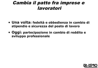 Cambia il patto fra imprese e
lavoratori
•  Una volta: fedeltà e obbedienza in cambio di
stipendio e sicurezza del posto di lavoro
•  Oggi: partecipazione in cambio di reddito e
sviluppo professionale
 