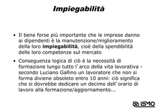 Impiegabilità
•  Il bene forse più importante che le imprese danno
ai dipendenti è la manutenzione/miglioramento
della loro impiegabilità, cioè della spendibilità
delle loro competenze sul mercato
•  Conseguenza logica di ciò è la necessità di
formazione lungo tutto l’arco della vita lavorativa -
secondo Luciano Gallino un lavoratore che non si
forma diviene obsoleto entro 10 anni: ciò significa
che si dovrebbe dedicare un decimo dell’orario di
lavoro alla formazione/aggiornamento...
 