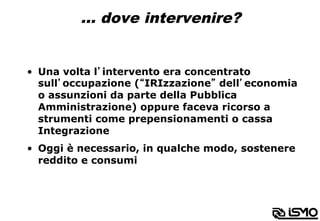 … dove intervenire?
•  Una volta l’intervento era concentrato
sull’occupazione (“IRIzzazione” dell’economia
o assunzioni da parte della Pubblica
Amministrazione) oppure faceva ricorso a
strumenti come prepensionamenti o cassa
Integrazione
•  Oggi è necessario, in qualche modo, sostenere
reddito e consumi
 