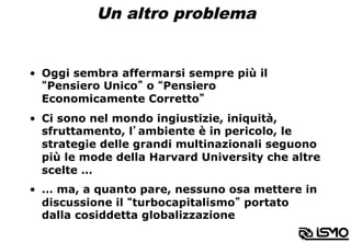 Un altro problema
•  Oggi sembra affermarsi sempre più il
“Pensiero Unico” o “Pensiero
Economicamente Corretto”
•  Ci sono nel mondo ingiustizie, iniquità,
sfruttamento, l’ambiente è in pericolo, le
strategie delle grandi multinazionali seguono
più le mode della Harvard University che altre
scelte …
•  … ma, a quanto pare, nessuno osa mettere in
discussione il “turbocapitalismo” portato
dalla cosiddetta globalizzazione
 