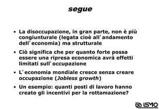 segue
•  La disoccupazione, in gran parte, non è più
congiunturale (legata cioè all’andamento
dell’economia) ma strutturale
•  Ciò significa che per quanto forte possa
essere una ripresa economica avrà effetti
limitati sull’occupazione
•  L’economia mondiale cresce senza creare
occupazione (Jobless growth)
•  Un esempio: quanti posti di lavoro hanno
creato gli incentivi per la rottamazione?
 