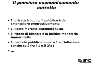 Il pensiero economicamente
corretto
•  Il privato è buono, il pubblico è da
smantellare progressivamente
•  Il libero mercato sistemerà tutto
•  Il rigore di bilancio e la politica monetaria
innanzi tutto
•  Il pericolo pubblico numero 1 e l’inflazione
(anche se è fra l’1 e il 2%)
•  ...
 