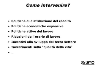 Come intervenire?
•  Politiche di distribuzione del reddito
•  Politiche economiche espansive
•  Politiche attive del lavoro
•  Riduzioni dell’orario di lavoro
•  Incentivi allo sviluppo del terzo settore
•  Investimenti sulla “qualità della vita”
•  …
 
