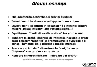 Alcuni esempi
•  Miglioramento generale dei servizi pubblici
•  Investimenti in ricerca e sviluppo e innovazione
•  Investimenti in settori in espansione e non nei settori
maturi (basta incentivi alla rottamazione…)
•  Equilibrare i “costi di localizzazione” fra nord e sud
•  Tutelare le grandi imprese di interesse nazionale (vedi
caso Telecom/Omnitel) e promuovere lo sviluppo e il
consolidamento delle piccole e medie imprese
•  Porre al centro dell’attenzione la famiglia come
“impresa” che produce e consuma
•  Rendere un vero mercato il mercato del lavoro
Adattato da L. Gallino, “Se tre milioni vi sembrano pochi”
 