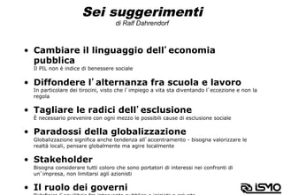 Sei suggerimenti
di Ralf Dahrendorf
•  Cambiare il linguaggio dell’economia
pubblica
Il PIL non è indice di benessere sociale
•  Diffondere l’alternanza fra scuola e lavoro
In particolare dei tirocini, visto che l’impiego a vita sta diventando l’eccezione e non la
regola
•  Tagliare le radici dell’esclusione
È necessario prevenire con ogni mezzo le possibili cause di esclusione sociale
•  Paradossi della globalizzazione
Globalizzazione significa anche tendenza all’accentramento - bisogna valorizzare le
realtà locali, pensare globalmente ma agire localmente
•  Stakeholder
Bisogna considerare tutti coloro che sono portatori di interessi nei confronti di
un’impresa, non limitarsi agli azionisti
•  Il ruolo dei governi
 