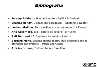 Bibliografia
•  Jeremy Rifkin, La fine del Lavoro - Baldini & Castoldi
•  Charles Handy, L’epoca del paradosso - Sperling & Kupfer
•  Luciano Gallino, Se tre milioni vi sembrano pochi - Einaudi
•  Aris Accornero, Era il secolo del lavoro - Il Mulino
•  Ralf Dahrendorf, Quadrare il cerchio - Laterza
•  Bernard Maris, Lettera aperta ai guru dell’economia che ci
prendono per imbecilli - Ponte alle Grazie
•  Aris Accornero, L’ultimo tabù - Il mulino
 