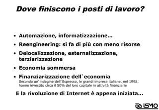 Dove finiscono i posti di lavoro?
•  Automazione, informatizzazione…
•  Reengineering: si fa di più con meno risorse
•  Delocalizzazione, esternalizzazione,
terziarizzazione
•  Economia sommersa
•  Finanziarizzazione dell’economia
Secondo un’indagine dell’Espresso, le grandi imprese italiane, nel 1998,
hanno investito circa il 50% del loro capitale in attività finanziarie
E la rivoluzione di Internet è appena iniziata...
 