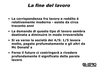 La fine del lavoro
•  La corrispondenza fra lavoro e reddito è
relativamente moderna - esiste da circa
trecento anni
•  La domanda di questo tipo di lavoro sembra
destinata a diminuire in modo irreversibile
•  Si va verso la società dei 4/5: 1/5 lavora
molto, pagato profumatamente e gli altri da
Mc Donald’s
•  Forse il futuro ci costringerà a rivedere
profondamente il significato della parola
lavoro
 