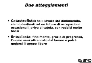 Due atteggiamenti
•  Catastrofista: se il lavoro sta diminuendo,
siamo destinati ad un futuro di occupazioni
occasionali, prive di tutela, con redditi molto
bassi
•  Entusiasta: finalmente, grazie al progresso,
l’uomo sarà affrancato dal lavoro e potrà
godersi il tempo libero
 