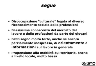 segue
•  Disoccupazione “culturale” legata al diverso
riconoscimento sociale delle professioni
•  Bassissima conoscenza del mercato del
lavoro e delle professioni da parte dei giovani
•  Fabbisogno molto forte, anche se ancora
parzialmente inespresso, di orientamento e
informazioni sul lavoro in generale
•  Propensione alla mobilità sul territorio, anche
a livello locale, molto bassa
 