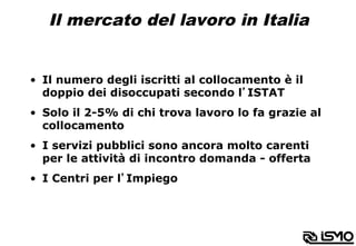 Il mercato del lavoro in Italia
•  Il numero degli iscritti al collocamento è il
doppio dei disoccupati secondo l’ISTAT
•  Solo il 2-5% di chi trova lavoro lo fa grazie al
collocamento
•  I servizi pubblici sono ancora molto carenti
per le attività di incontro domanda - offerta
•  I Centri per l’Impiego
 