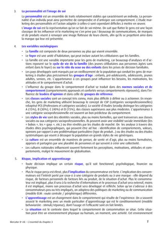 Mercator 8e éd. - L’essentiel du chapitre 3 2
3.	 La personnalité et l’image de soi
La personnalité est un ensemble de traits relativement stables qui caractérisent un individu. La person-
nalité d’un individu peut ainsi permettre de comprendre et d’anticiper son comportement. L’étude mar-
keting des personnalités et l’action adaptée à celles-ci sont cependant difficiles à mettre en œuvre.
L’image de soi est la représentation qu’on se fait de soi-même. On sait que flatter le gens est une façon
classique de les influencer et le marketing ne s’en prive pas ! Beaucoup de communications, de marques
et de produits visent à renvoyer une image flatteuse de leurs clients, afin qu’ils se projettent ainsi dans
la marque qui leur est présentée.
4.	 Les variables sociologiques
•	 La famille est composée de deux personnes ou plus qui vivent ensemble.
•	 Le foyer est une unité d’habitation, qui peut inclure autant les célibataires que les familles.
•	 La famille est une variable importante pour les gens de marketing, car beaucoup d’analyses et d’ac-
tions reposent sur le cycle de vie de la famille (des jeunes célibataires aux personnes âgées sans
enfant dans le foyer) ou sur le rôle du sexe ou des enfants dans les prises de décision familiales.
•	 Les pays développés sont marqués par un vieillissement de la population qui conduit les gens de mar-
keting à étudier plus précisément les groupes d’âge : enfants, pré-adolescents, adolescents, jeunes
adultes, seniors, etc. L’appartenance à ces groupes peut influencer les besoins, les motivations, les
attitudes et le comportement d’achat.
•	 L’influence du groupe dans le comportement d’achat se traduit dans des normes sociales et de
comportement (comportements approuvés et confortés versus comportements réprouvés), dans l’in-
fluence de leaders d’opinion et dans celle de groupes de référence.
•	 Les classes sociales sont un concept très connu, mais plus difficile à définir ou à actionner. En revan-
che, les gens de marketing utilisent beaucoup le concept de CSP (catégories socioprofessionnelles)
rebaptisé PCS (Professions et catégories sociales). La société d’études Secodip distingue les catégories
A (15%), B (30%), C (40%) et D (15%), des classes supérieures aux plus modestes. L’appartenance à
une catégorie socioprofessionnelle est souvent un bon prédicteur du comportement.
•	 Les styles de vie sont des identités sociales, plus ou moins formelles, qui sont transverses aux classes
sociales ou aux catégories socioprofessionnelles. Ils peuvent avoir une visibilité sociale immédiate (les
« bobos », les « gays », etc.) ou être révélés par les études de marché. On les analyse à travers des
études dites psychographiques, qui peuvent être ad hoc : identification de comportements, valeurs,
opinions par rapport à une problématique particulière (type de produit...) ou des études ou des études
systématiques qui visent à découper la population en grands styles de vie génériques.
•	 La culture est un ensemble de manières de penser, de sentir et d’agir, plus ou moins formalisées,
apprises et partagées par une pluralité de personnes et qui servent à créer une collectivité.
•	 Les cultures nationales influencent souvent fortement les perceptions, motivations, attitudes et com-
portements, malgré le mouvement de globalisation.
5.	 Risque, implication et apprentissage
•	 Toute décision implique un certain risque, qu’il soit fonctionnel, psychologique, financier ou
physique.
•	 Plus le risque perçu est élevé, plus l’implication du consommateur est forte. L’implication des consom-
mateurs est l’intérêt porté par ceux-ci à une catégorie de produits ou à une marque : elle dépend du
risque, de facteurs personnels de facteurs liés au produit, de la situation d’achat. Plus le consomma-
teur est impliqué, plus il sera à la recherche d’informations et le processus d’achat sera extensif, moins
il est impliqué, moins son processus d’achat sera développé et réfléchi. Selon qu’on s’adresse à des
consommateurs peu ou très impliqués, on adoptera des politiques de marketing ou de communication
(modèle ELM : route centrale / périphérique) différentes.
•	 L’apprentissage est un changement dans le comportement qui résulte de l’expérience. On a souvent
associé le marketing avec un mode particulier d’apprentissage qui est le conditionnement (modèle
behavioriste : stimuli/réponse), dont l’usage et l’efficacité sont en fait limités.
•	 La situation est le contexte dans lequel le comportement de consommation se situe. Cette situa-
tion peut être un environnement physique ou humain, un moment, une activité. Cet environnement
 