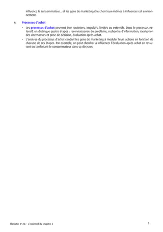 Mercator 8e éd. - L’essentiel du chapitre 3 3
influence le consommateur... et les gens de marketing cherchent eux-mêmes à influencer cet environ-
nement.
6.	 Processus d’achat
•	 Les processus d’achat peuvent être routiniers, impulsifs, limités ou extensifs. Dans le processus ex-
tensif, on distingue quatre étapes : reconnaissance du problème, recherche d’information, évaluation
des alternatives et prise de décision, évaluation après achat.
•	 L’analyse du processus d’achat conduit les gens de marketing à moduler leurs actions en fonction de
chacune de ces étapes. Par exemple, on peut chercher à influencer l’évaluation après achat en rassu-
rant ou confortant le consommateur dans sa décision.
 